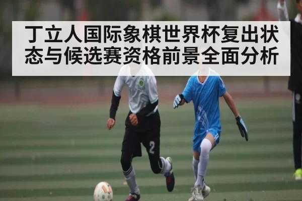 丁立人国际象棋世界杯复出状态与候选赛资格前景全面分析