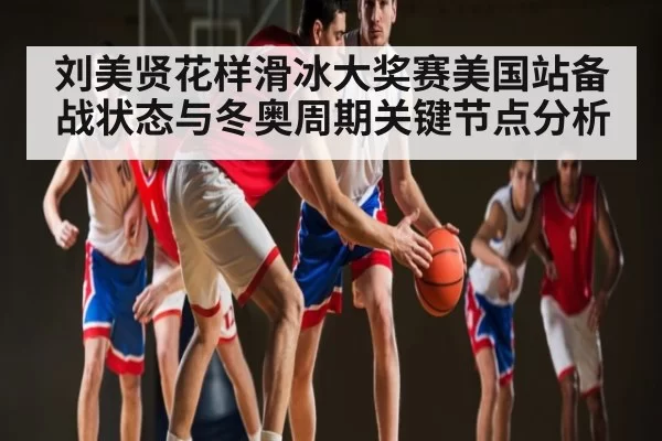 刘美贤花样滑冰大奖赛美国站备战状态与冬奥周期关键节点分析