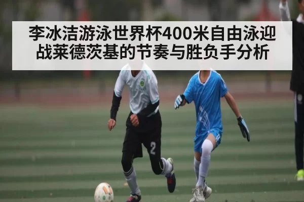 李冰洁游泳世界杯400米自由泳迎战莱德茨基的节奏与胜负手分析